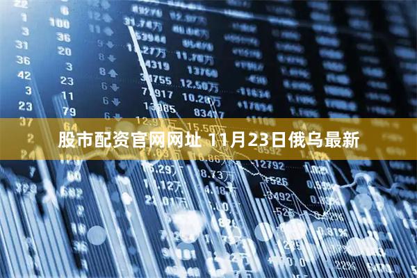 股市配资官网网址 11月23日俄乌最新