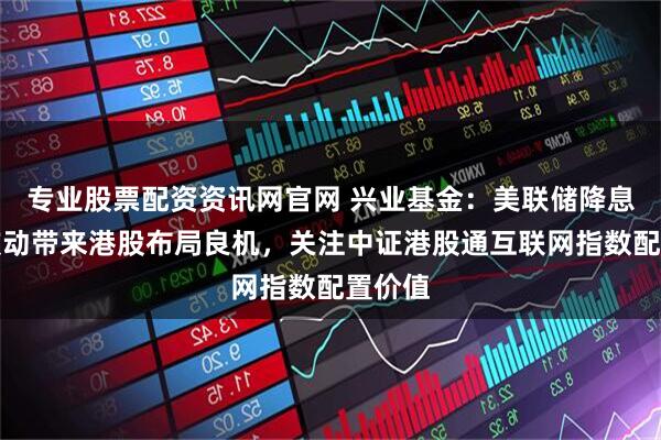 专业股票配资资讯网官网 兴业基金：美联储降息预期波动带来港股布局良机，关注中证港股通互联网指数配置价值
