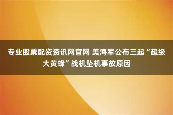 专业股票配资资讯网官网 美海军公布三起“超级大黄蜂”战机坠机事故原因