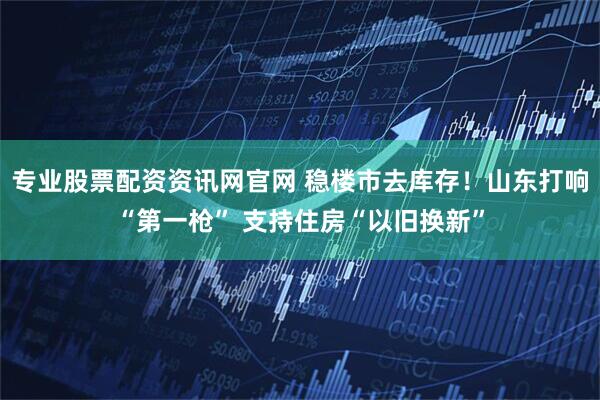 专业股票配资资讯网官网 稳楼市去库存！山东打响“第一枪” 支持住房“以旧换新”