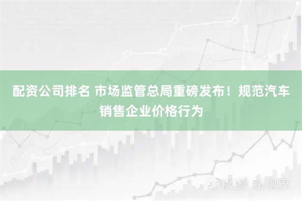 配资公司排名 市场监管总局重磅发布！规范汽车销售企业价格行为
