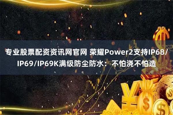 专业股票配资资讯网官网 荣耀Power2支持IP68/IP69/IP69K满级防尘防水：不怕浇不怕造