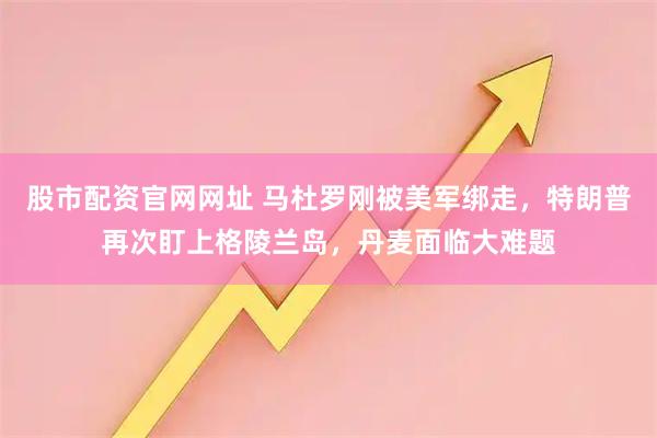 股市配资官网网址 马杜罗刚被美军绑走，特朗普再次盯上格陵兰岛，丹麦面临大难题