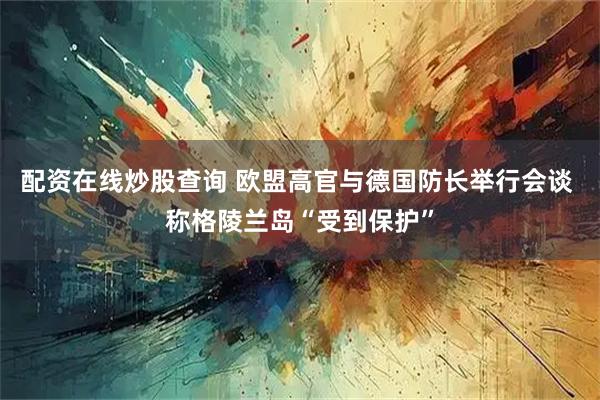 配资在线炒股查询 欧盟高官与德国防长举行会谈 称格陵兰岛“受到保护”