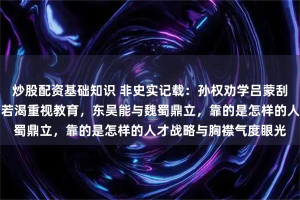 炒股配资基础知识 非史实记载：孙权劝学吕蒙刮目相待，这位吴主求贤若渴重视教育，东吴能与魏蜀鼎立，靠的是怎样的人才战略与胸襟气度眼光