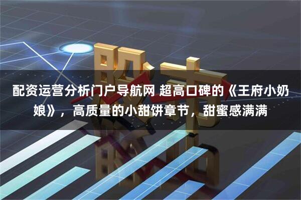 配资运营分析门户导航网 超高口碑的《王府小奶娘》，高质量的小甜饼章节，甜蜜感满满