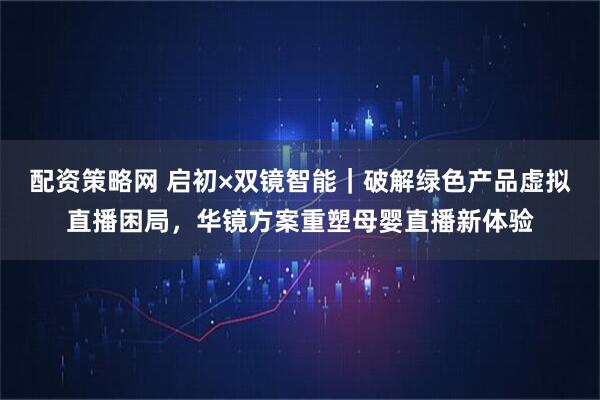 配资策略网 启初×双镜智能｜破解绿色产品虚拟直播困局，华镜方案重塑母婴直播新体验