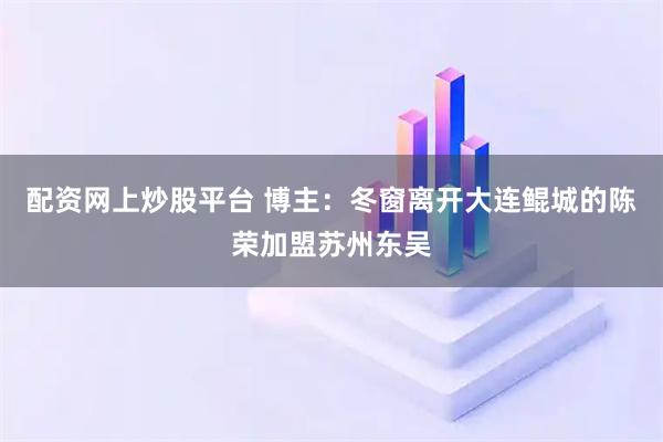 配资网上炒股平台 博主：冬窗离开大连鲲城的陈荣加盟苏州东吴