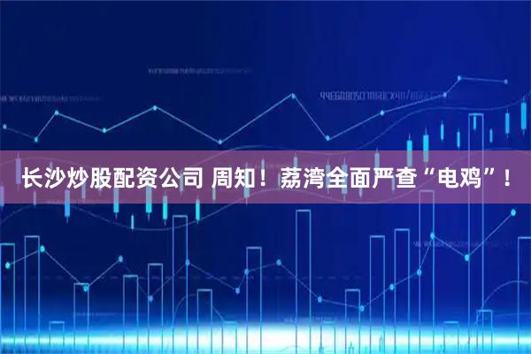 长沙炒股配资公司 周知！荔湾全面严查“电鸡”！