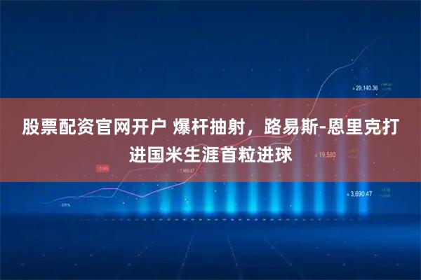 股票配资官网开户 爆杆抽射，路易斯-恩里克打进国米生涯首粒进球