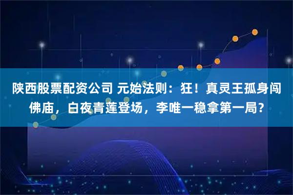 陕西股票配资公司 元始法则：狂！真灵王孤身闯佛庙，白夜青莲登场，李唯一稳拿第一局？