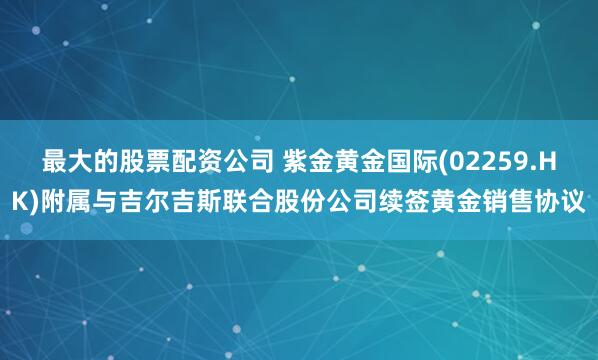 最大的股票配资公司 紫金黄金国际(02259.HK)附属与吉尔吉斯联合股份公司续签黄金销售协议