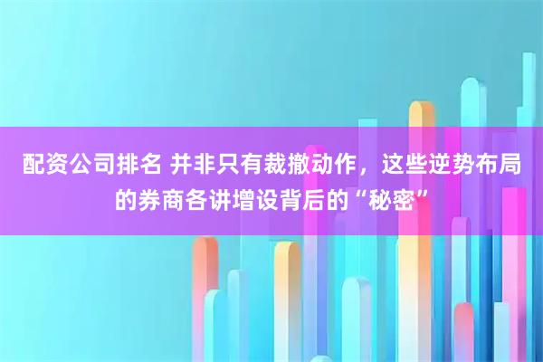 配资公司排名 并非只有裁撤动作，这些逆势布局的券商各讲增设背后的“秘密”