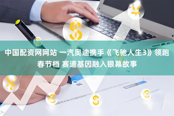 中国配资网网站 一汽奥迪携手《飞驰人生3》领跑春节档 赛道基因融入银幕故事