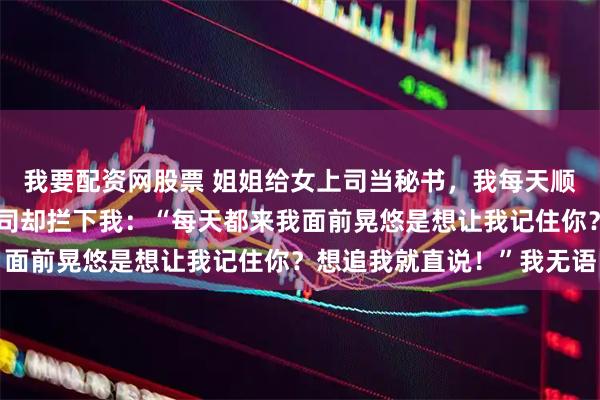 我要配资网股票 姐姐给女上司当秘书，我每天顺路去接，半个月后女上司却拦下我：“每天都来我面前晃悠是想让我记住你？想追我就直说！”我无语