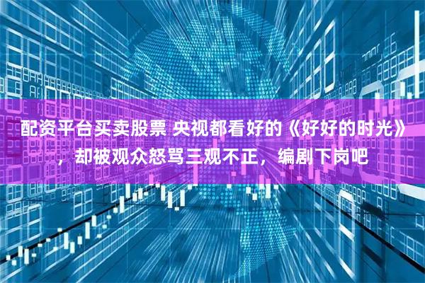 配资平台买卖股票 央视都看好的《好好的时光》，却被观众怒骂三观不正，编剧下岗吧