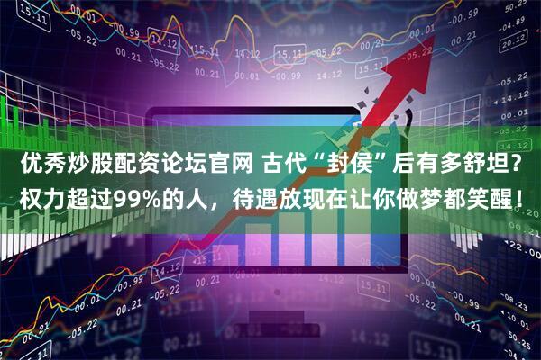 优秀炒股配资论坛官网 古代“封侯”后有多舒坦？权力超过99%的人，待遇放现在让你做梦都笑醒！