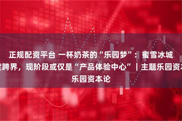正规配资平台 一杯奶茶的“乐园梦”：蜜雪冰城再度跨界，现阶段或仅是“产品体验中心”｜主题乐园资本论