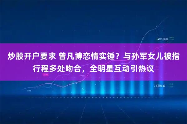 炒股开户要求 曾凡博恋情实锤？与孙军女儿被指行程多处吻合，全明星互动引热议