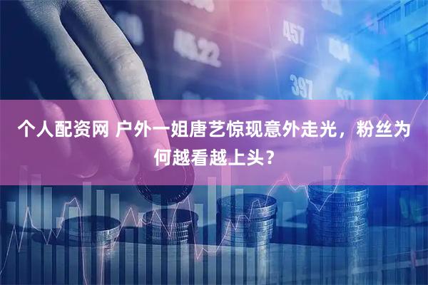 个人配资网 户外一姐唐艺惊现意外走光，粉丝为何越看越上头？