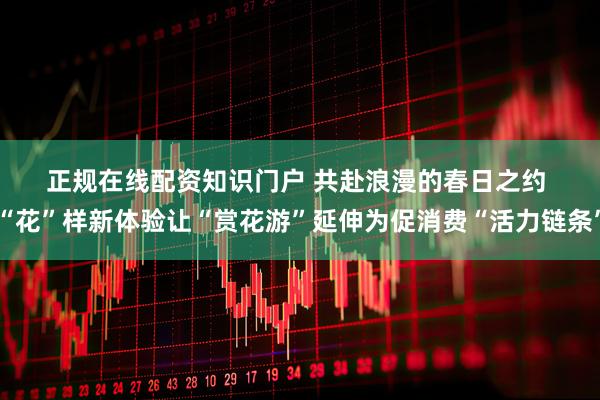正规在线配资知识门户 共赴浪漫的春日之约 “花”样新体验让“赏花游”延伸为促消费“活力链条”