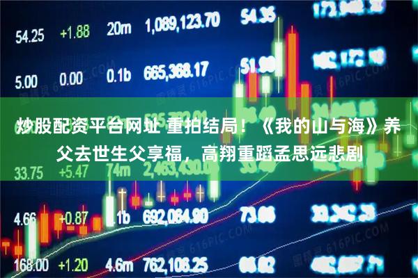 炒股配资平台网址 重拍结局！《我的山与海》养父去世生父享福，高翔重蹈孟思远悲剧