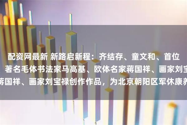 配资网最新 新路启新程：齐结存、童文和、首位飞行员书法篆刻家张才、著名毛体书法家马高基、欧体名家蒋国祥、画家刘宝禄创作作品，为北京朝阳区军休康养加油助威
